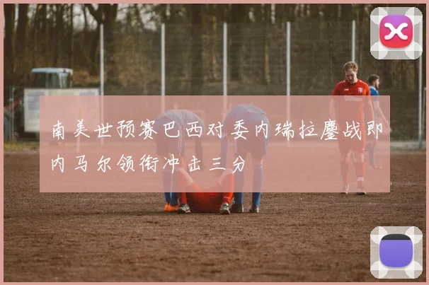 南美世预赛巴西对委内瑞拉鏖战即内马尔领衔冲击三分