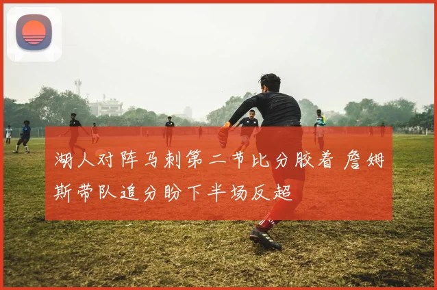 湖人对阵马刺第二节比分胶着 詹姆斯带队追分盼下半场反超
