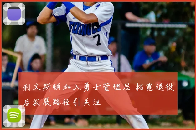 利文斯顿加入勇士管理层 拓宽退役后发展路径引关注