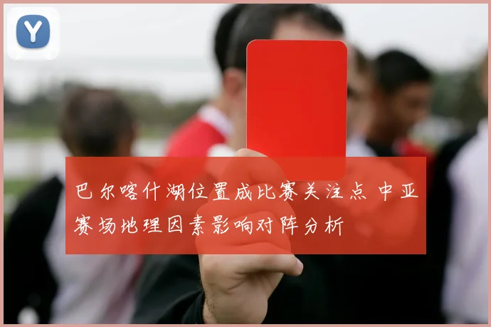 巴尔喀什湖位置成比赛关注点 中亚赛场地理因素影响对阵分析