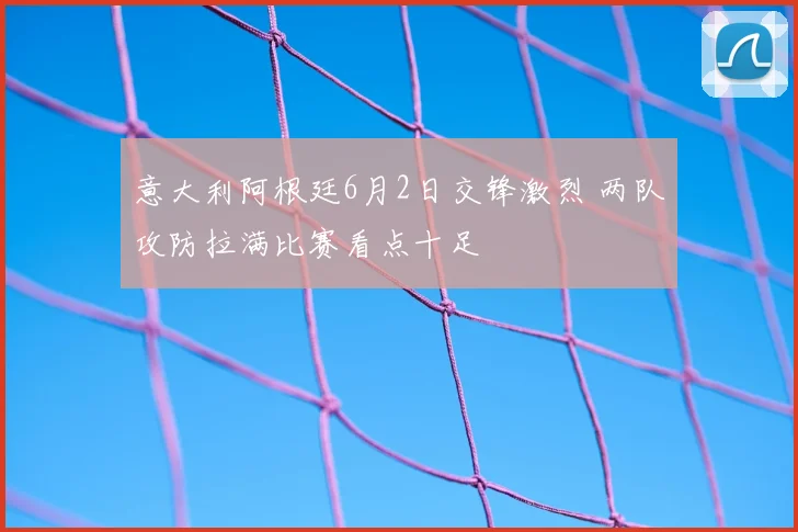 意大利阿根廷6月2日交锋激烈 两队攻防拉满比赛看点十足
