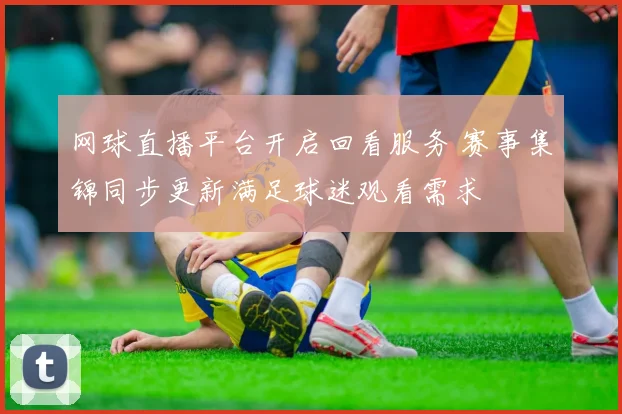 网球直播平台开启回看服务 赛事集锦同步更新满足球迷观看需求