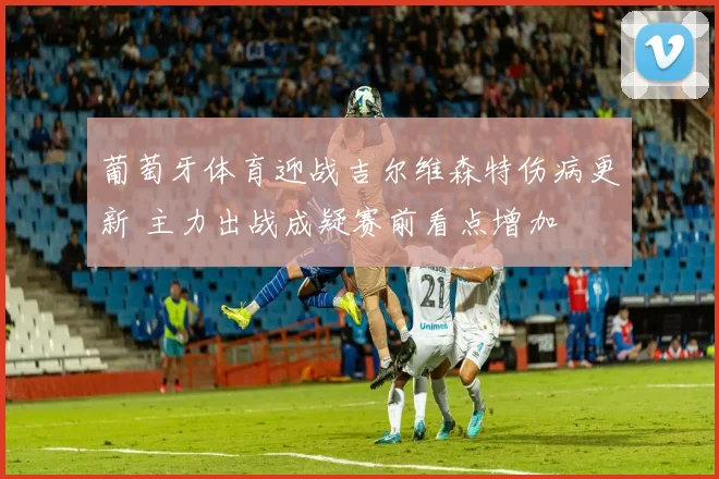 葡萄牙体育迎战吉尔维森特伤病更新 主力出战成疑赛前看点增加