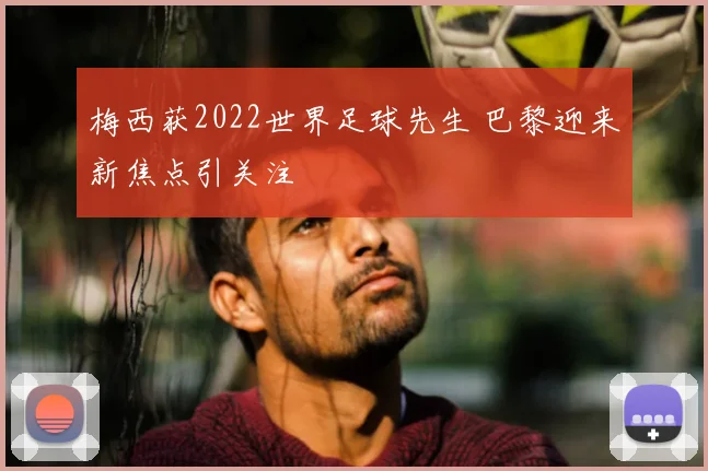 梅西获2022世界足球先生 巴黎迎来新焦点引关注