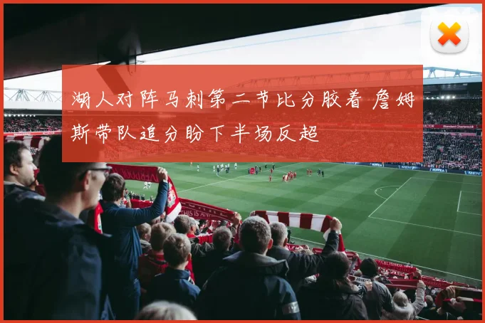 湖人对阵马刺第二节比分胶着 詹姆斯带队追分盼下半场反超