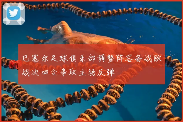 巴塞尔足球俱乐部调整阵容备战欧战次回合争取主场反弹