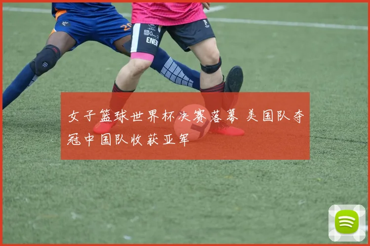女子篮球世界杯决赛落幕 美国队夺冠中国队收获亚军