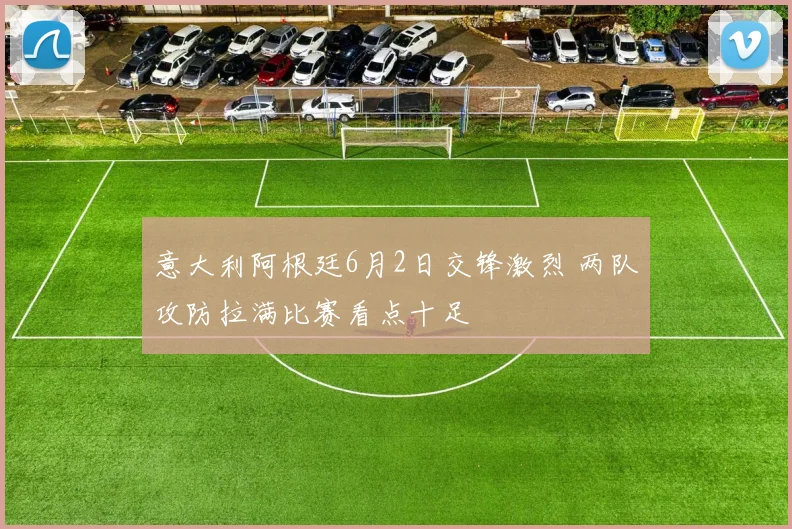意大利阿根廷6月2日交锋激烈 两队攻防拉满比赛看点十足