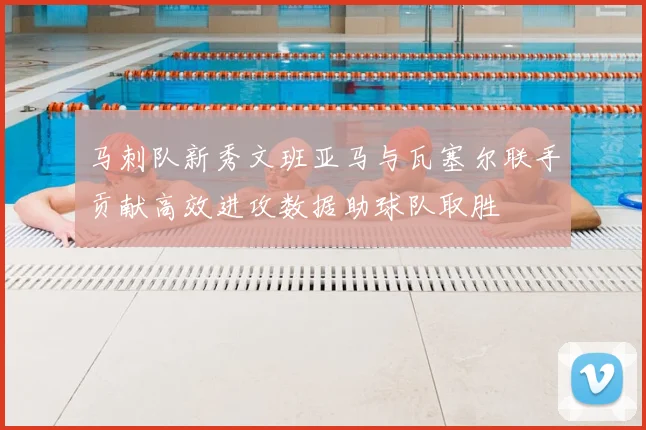 马刺队新秀文班亚马与瓦塞尔联手贡献高效进攻数据助球队取胜