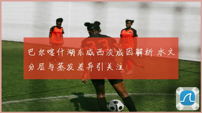 巴尔喀什湖东咸西淡成因解析 水文分层与蒸发差异引关注