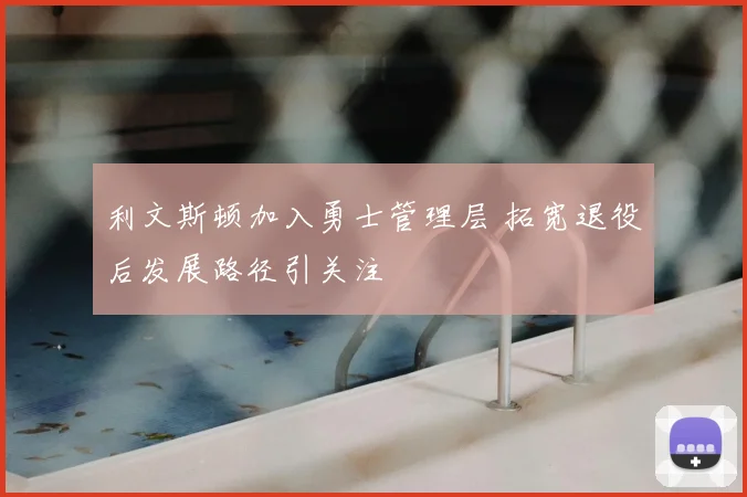 利文斯顿加入勇士管理层 拓宽退役后发展路径引关注