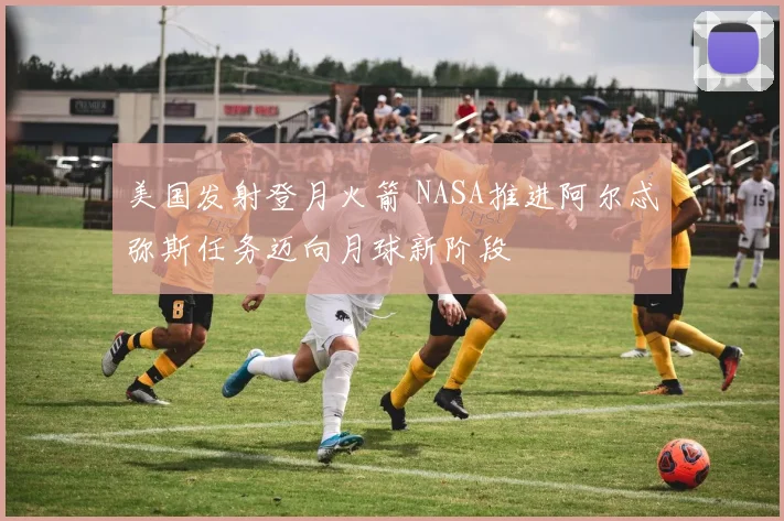 美国发射登月火箭 NASA推进阿尔忒弥斯任务迈向月球新阶段