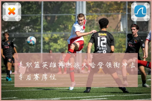 美职篮英雄再燃战火哈登领衔冲击季后赛席位