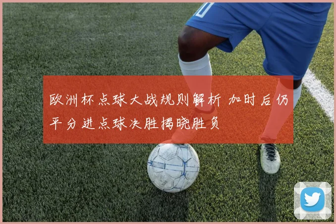 欧洲杯点球大战规则解析 加时后仍平分进点球决胜揭晓胜负