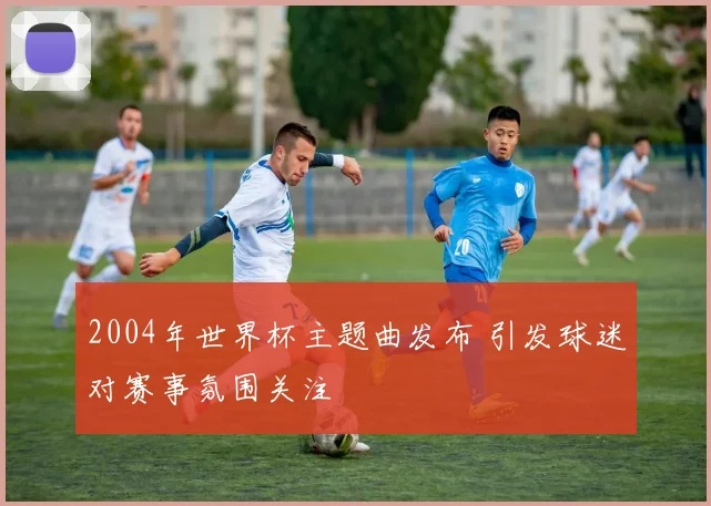 2004年世界杯主题曲发布 引发球迷对赛事氛围关注