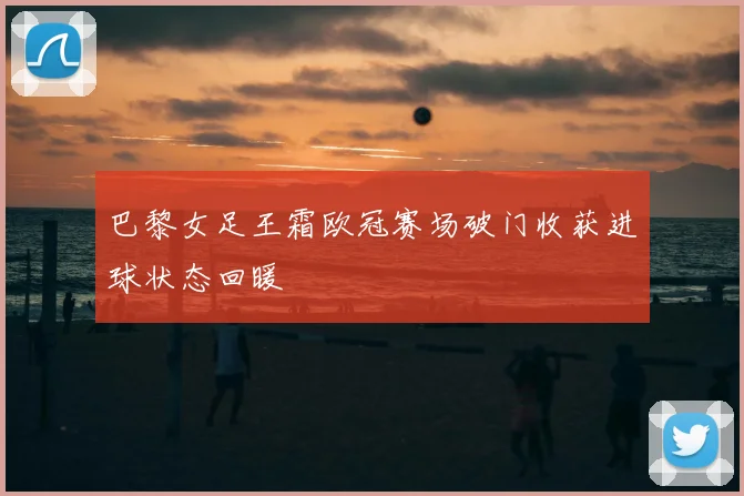 巴黎女足王霜欧冠赛场破门收获进球状态回暖