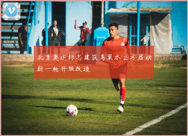 北京奥运标志建筑鸟巢水立方启动新一轮升级改造
